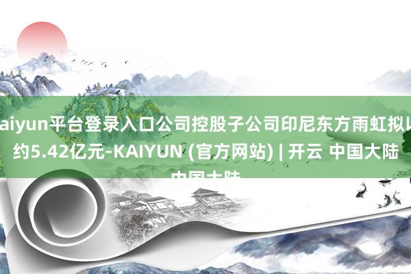 kaiyun平台登录入口公司控股子公司印尼东方雨虹拟以约5.42亿元-KAIYUN (官方网站) | 开云 中国大陆