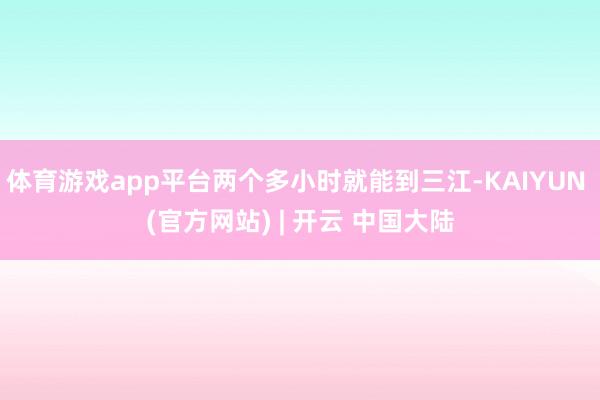 体育游戏app平台两个多小时就能到三江-KAIYUN (官方网站) | 开云 中国大陆