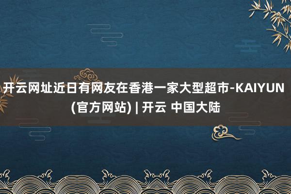 开云网址近日有网友在香港一家大型超市-KAIYUN (官方网站) | 开云 中国大陆