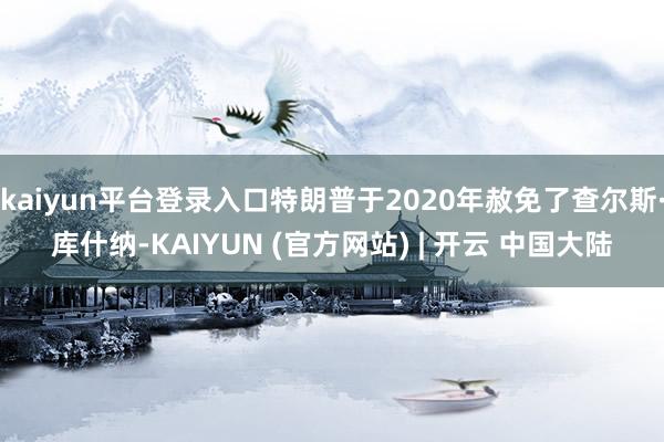kaiyun平台登录入口特朗普于2020年赦免了查尔斯·库什纳-KAIYUN (官方网站) | 开云 中国大陆