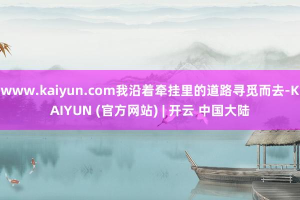 www.kaiyun.com我沿着牵挂里的道路寻觅而去-KAIYUN (官方网站) | 开云 中国大陆