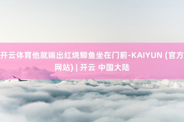 开云体育他就端出红烧鲫鱼坐在门前-KAIYUN (官方网站) | 开云 中国大陆