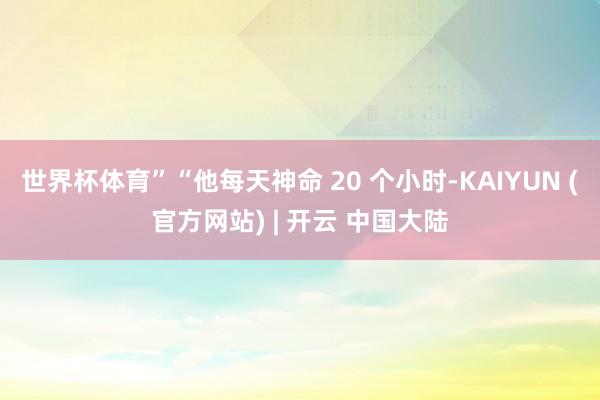 世界杯体育”“他每天神命 20 个小时-KAIYUN (官方网站) | 开云 中国大陆