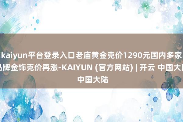 kaiyun平台登录入口老庙黄金克价1290元国内多家品牌金饰克价再涨-KAIYUN (官方网站) | 开云 中国大陆