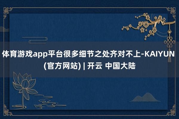 体育游戏app平台很多细节之处齐对不上-KAIYUN (官方网站) | 开云 中国大陆