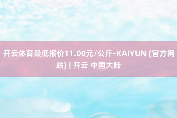 开云体育最低报价11.00元/公斤-KAIYUN (官方网站) | 开云 中国大陆