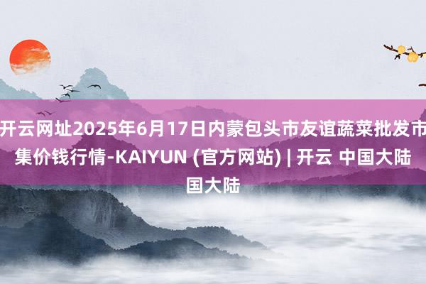 开云网址2025年6月17日内蒙包头市友谊蔬菜批发市集价钱行情-KAIYUN (官方网站) | 开云 中国大陆