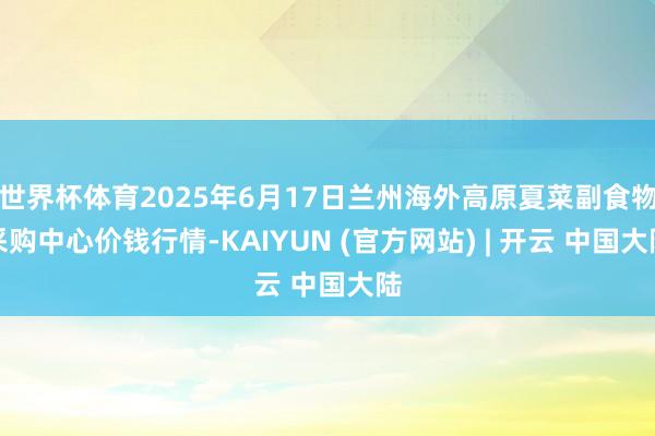 世界杯体育2025年6月17日兰州海外高原夏菜副食物采购中心价钱行情-KAIYUN (官方网站) | 开云 中国大陆