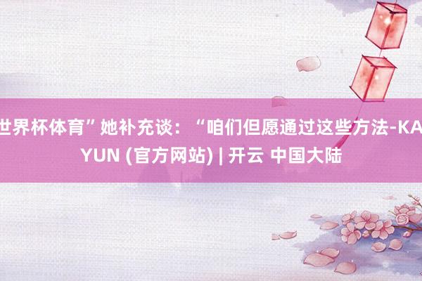 世界杯体育”她补充谈：“咱们但愿通过这些方法-KAIYUN (官方网站) | 开云 中国大陆