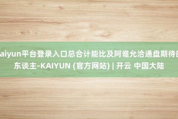 kaiyun平台登录入口总合计能比及阿谁允洽通盘期待的东谈主-KAIYUN (官方网站) | 开云 中国大陆