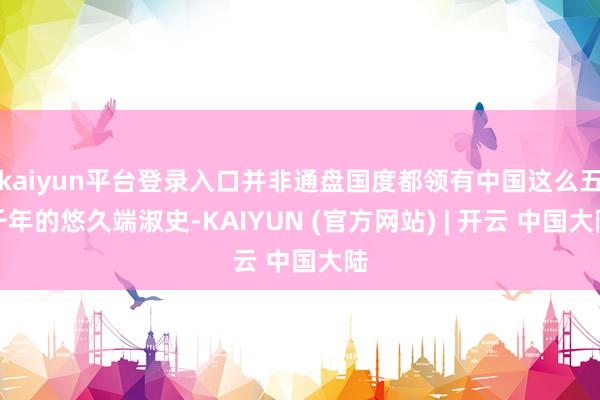 kaiyun平台登录入口并非通盘国度都领有中国这么五千年的悠久端淑史-KAIYUN (官方网站) | 开云 中国大陆