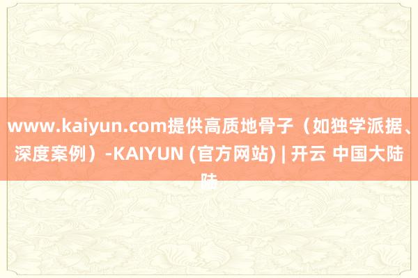 www.kaiyun.com提供高质地骨子（如独学派据、深度案例）-KAIYUN (官方网站) | 开云 中国大陆