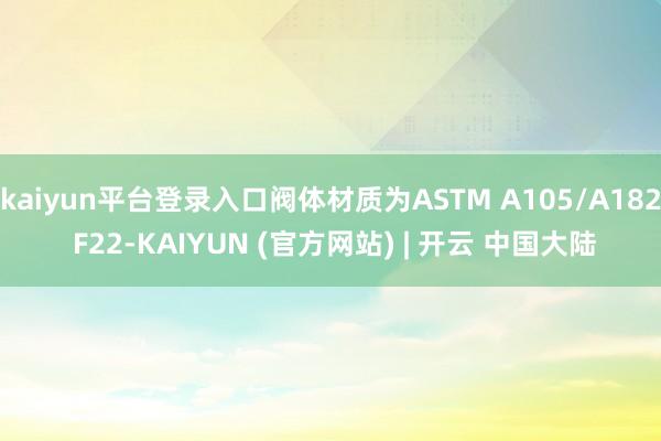 kaiyun平台登录入口阀体材质为ASTM A105/A182 F22-KAIYUN (官方网站) | 开云 中国大陆