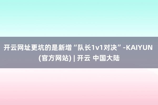 开云网址更坑的是新增“队长1v1对决”-KAIYUN (官方网站) | 开云 中国大陆