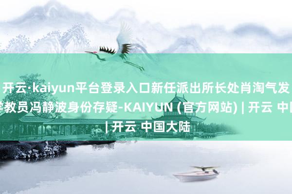开云·kaiyun平台登录入口新任派出所长处肖淘气发觉小学教员冯静波身份存疑-KAIYUN (官方网站) | 开云 中国大陆