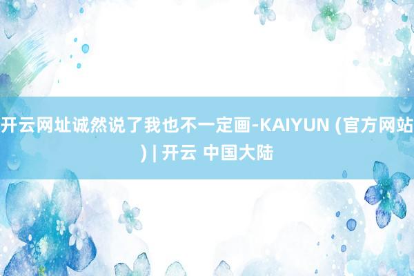 开云网址诚然说了我也不一定画-KAIYUN (官方网站) | 开云 中国大陆