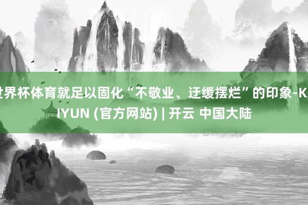 世界杯体育就足以固化“不敬业、迂缓摆烂”的印象-KAIYUN (官方网站) | 开云 中国大陆