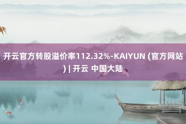 开云官方转股溢价率112.32%-KAIYUN (官方网站) | 开云 中国大陆