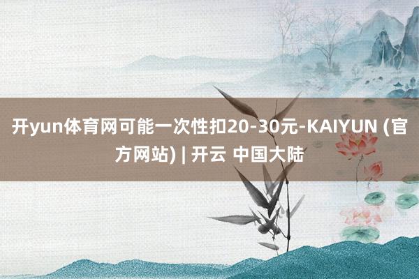 开yun体育网可能一次性扣20-30元-KAIYUN (官方网站) | 开云 中国大陆