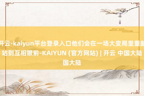开云·kaiyun平台登录入口他们会在一场大变局里重新站到互相眼前-KAIYUN (官方网站) | 开云 中国大陆
