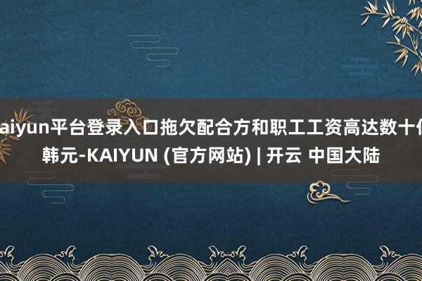 kaiyun平台登录入口拖欠配合方和职工工资高达数十亿韩元-KAIYUN (官方网站) | 开云 中国大陆