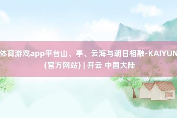 体育游戏app平台山、亭、云海与朝日相融-KAIYUN (官方网站) | 开云 中国大陆