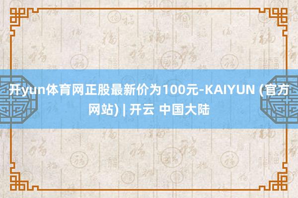 开yun体育网正股最新价为100元-KAIYUN (官方网站) | 开云 中国大陆