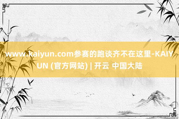 www.kaiyun.com参赛的跑谈齐不在这里-KAIYUN (官方网站) | 开云 中国大陆