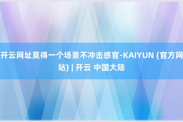 开云网址莫得一个场景不冲击感官-KAIYUN (官方网站) | 开云 中国大陆