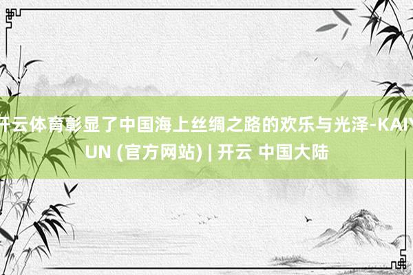 开云体育彰显了中国海上丝绸之路的欢乐与光泽-KAIYUN (官方网站) | 开云 中国大陆