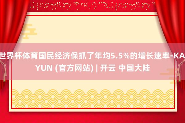 世界杯体育国民经济保抓了年均5.5%的增长速率-KAIYUN (官方网站) | 开云 中国大陆