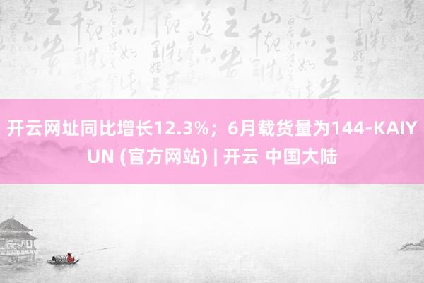 开云网址同比增长12.3%；6月载货量为144-KAIYUN (官方网站) | 开云 中国大陆