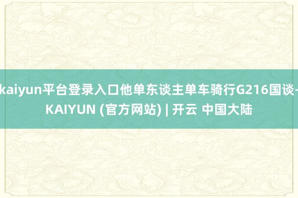 kaiyun平台登录入口他单东谈主单车骑行G216国谈-KAIYUN (官方网站) | 开云 中国大陆