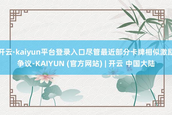 开云·kaiyun平台登录入口尽管最近部分卡牌相似激励争议-KAIYUN (官方网站) | 开云 中国大陆