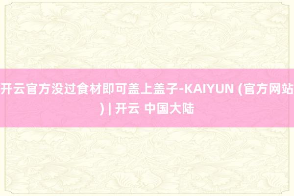 开云官方没过食材即可盖上盖子-KAIYUN (官方网站) | 开云 中国大陆