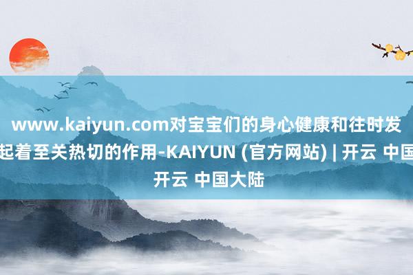 www.kaiyun.com对宝宝们的身心健康和往时发展齐起着至关热切的作用-KAIYUN (官方网站) | 开云 中国大陆