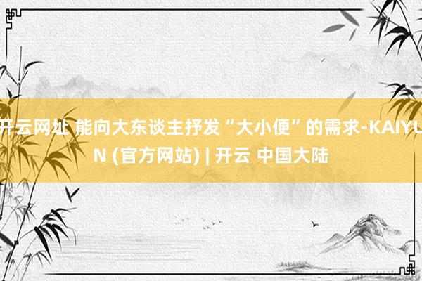 开云网址 能向大东谈主抒发“大小便”的需求-KAIYUN (官方网站) | 开云 中国大陆