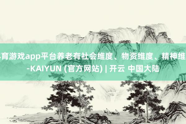 体育游戏app平台养老有社会维度、物资维度、精神维度-KAIYUN (官方网站) | 开云 中国大陆