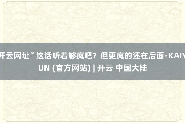 开云网址”这话听着够疯吧？但更疯的还在后面-KAIYUN (官方网站) | 开云 中国大陆