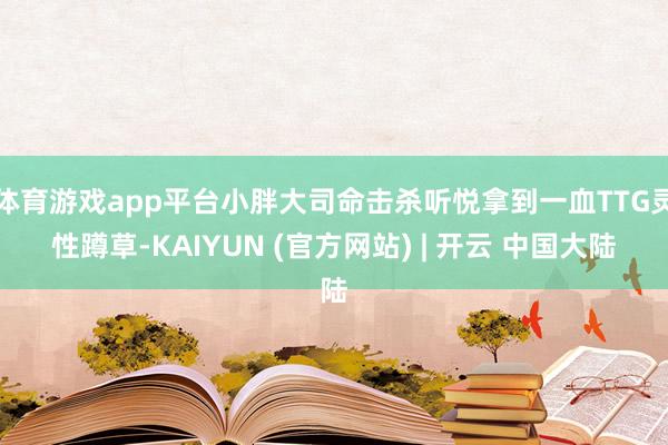 体育游戏app平台小胖大司命击杀听悦拿到一血TTG灵性蹲草-KAIYUN (官方网站) | 开云 中国大陆