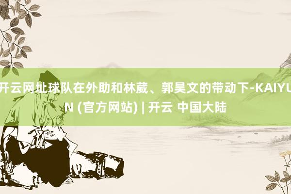 开云网址球队在外助和林葳、郭昊文的带动下-KAIYUN (官方网站) | 开云 中国大陆
