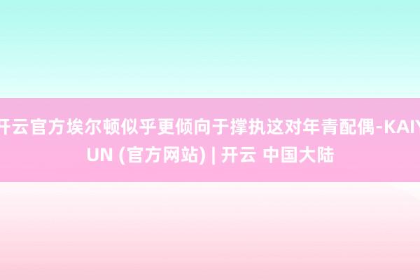 开云官方埃尔顿似乎更倾向于撑执这对年青配偶-KAIYUN (官方网站) | 开云 中国大陆