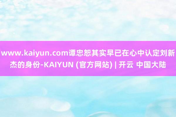 www.kaiyun.com谭忠恕其实早已在心中认定刘新杰的身份-KAIYUN (官方网站) | 开云 中国大陆