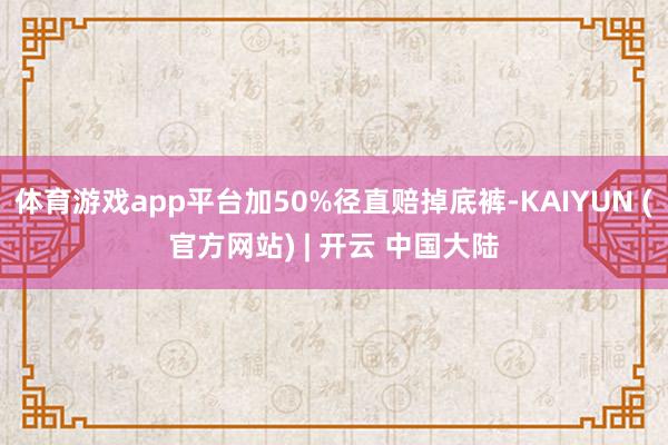 体育游戏app平台加50%径直赔掉底裤-KAIYUN (官方网站) | 开云 中国大陆