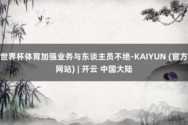 世界杯体育加强业务与东谈主员不绝-KAIYUN (官方网站) | 开云 中国大陆