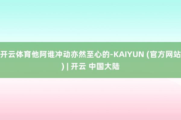 开云体育他阿谁冲动亦然至心的-KAIYUN (官方网站) | 开云 中国大陆