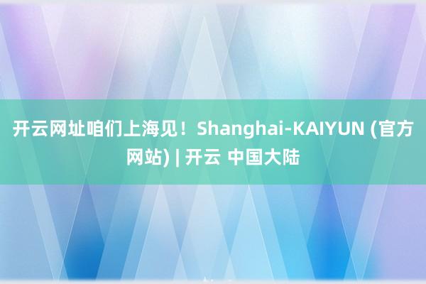 开云网址咱们上海见！Shanghai-KAIYUN (官方网站) | 开云 中国大陆