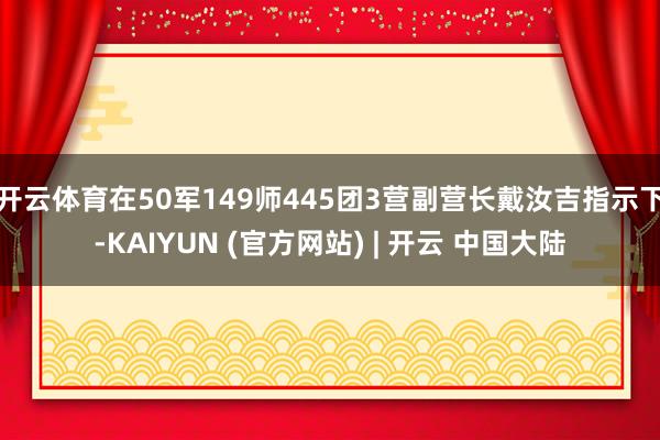 开云体育在50军149师445团3营副营长戴汝吉指示下-KAIYUN (官方网站) | 开云 中国大陆