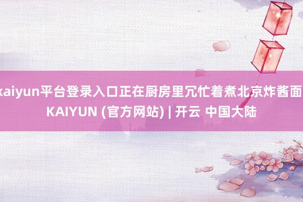 kaiyun平台登录入口正在厨房里冗忙着煮北京炸酱面-KAIYUN (官方网站) | 开云 中国大陆