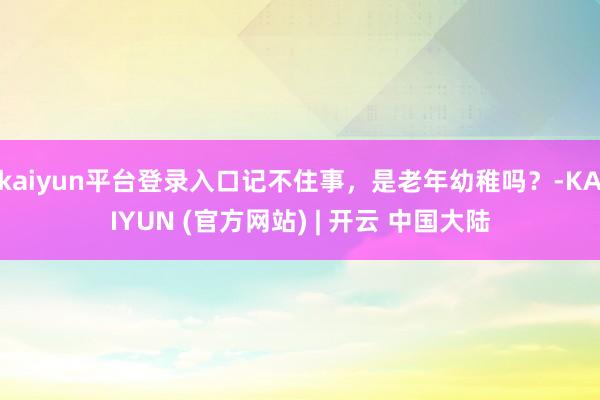 kaiyun平台登录入口记不住事，是老年幼稚吗？-KAIYUN (官方网站) | 开云 中国大陆